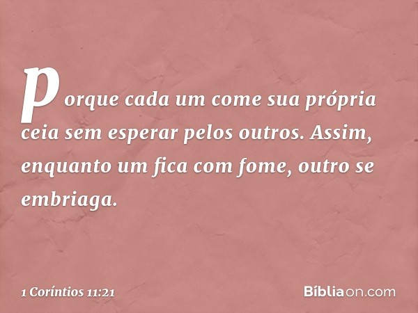 porque cada um come sua própria ceia sem esperar pelos outros. Assim, enquanto um fica com fome, outro se embriaga. -- 1 Coríntios 11:21