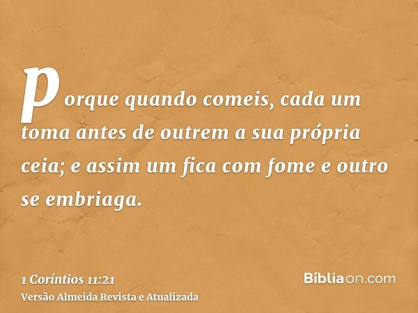 porque quando comeis, cada um toma antes de outrem a sua própria ceia; e assim um fica com fome e outro se embriaga.