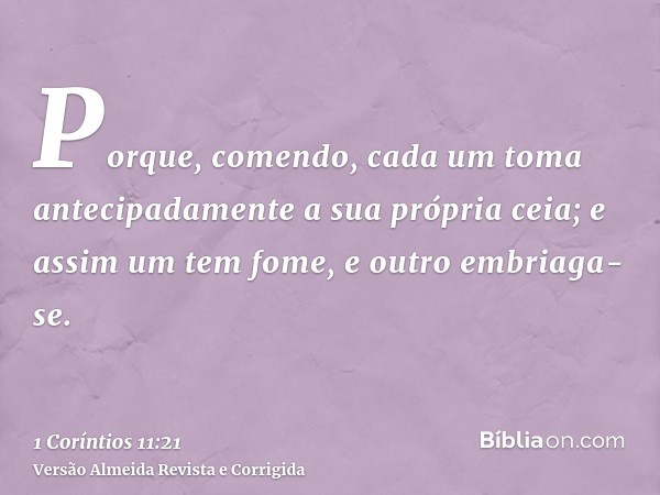 Porque, comendo, cada um toma antecipadamente a sua própria ceia; e assim um tem fome, e outro embriaga-se.