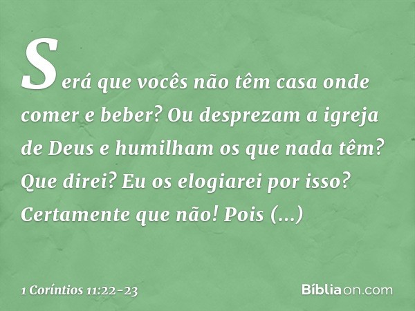 Será que vocês não têm casa onde comer e beber? Ou desprezam a igreja de Deus e humilham os que nada têm? Que direi? Eu os elogiarei por isso? Certamente que nã