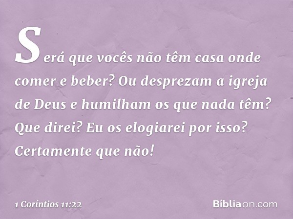 Será que vocês não têm casa onde comer e beber? Ou desprezam a igreja de Deus e humilham os que nada têm? Que direi? Eu os elogiarei por isso? Certamente que nã