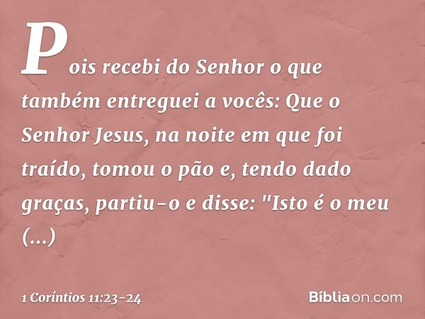 Pois recebi do Senhor o que também entreguei a vocês: Que o Senhor Jesus, na noite em que foi traído, tomou o pão e, tendo dado graças, partiu-o e disse: "Isto