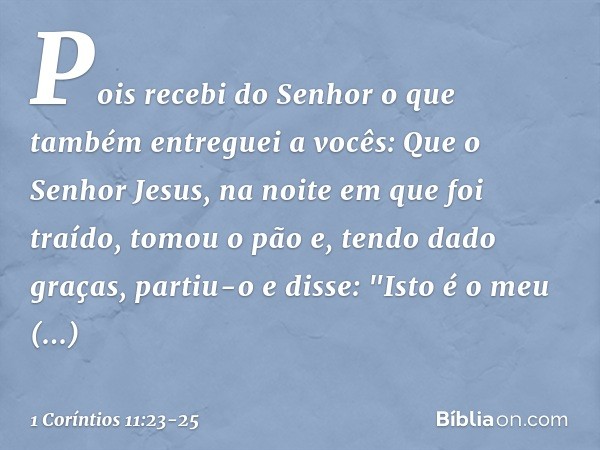 Pois recebi do Senhor o que também entreguei a vocês: Que o Senhor Jesus, na noite em que foi traído, tomou o pão e, tendo dado graças, partiu-o e disse: "Isto 