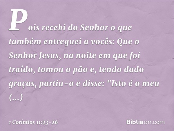 Pois recebi do Senhor o que também entreguei a vocês: Que o Senhor Jesus, na noite em que foi traído, tomou o pão e, tendo dado graças, partiu-o e disse: "Isto 