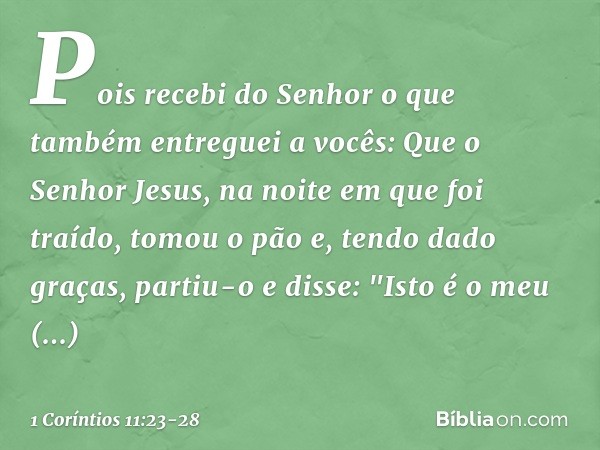 Pois recebi do Senhor o que também entreguei a vocês: Que o Senhor Jesus, na noite em que foi traído, tomou o pão e, tendo dado graças, partiu-o e disse: "Isto