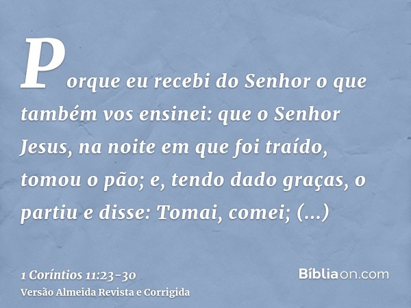 Porque eu recebi do Senhor o que também vos ensinei: que o Senhor Jesus, na noite em que foi traído, tomou o pão;e, tendo dado graças, o partiu e disse: Tomai, 