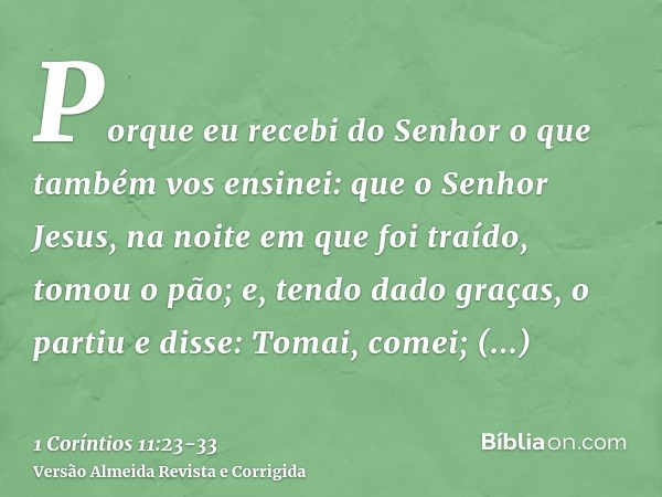 Porque eu recebi do Senhor o que também vos ensinei: que o Senhor Jesus, na noite em que foi traído, tomou o pão;e, tendo dado graças, o partiu e disse: Tomai, 