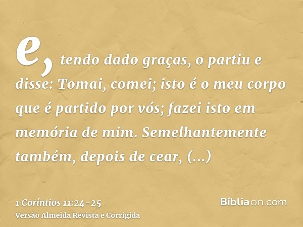 e, tendo dado graças, o partiu e disse: Tomai, comei; isto é o meu corpo que é partido por vós; fazei isto em memória de mim.Semelhantemente também, depois de c