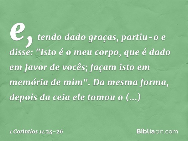 e, tendo dado graças, partiu-o e disse: "Isto é o meu corpo, que é dado em favor de vocês; façam isto em memória de mim". Da mesma forma, depois da ceia ele tom