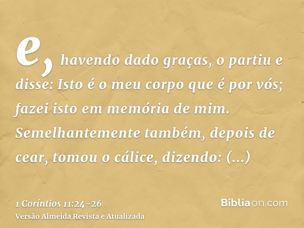 e, havendo dado graças, o partiu e disse: Isto é o meu corpo que é por vós; fazei isto em memória de mim.Semelhantemente também, depois de cear, tomou o cálice,