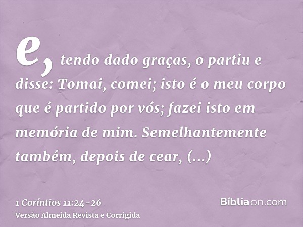 e, tendo dado graças, o partiu e disse: Tomai, comei; isto é o meu corpo que é partido por vós; fazei isto em memória de mim.Semelhantemente também, depois de c