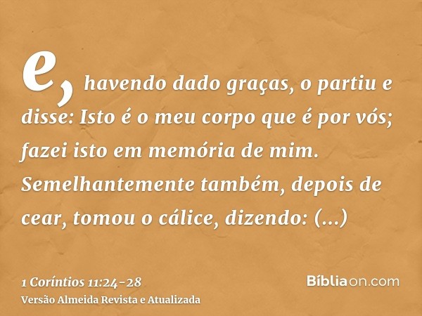 e, havendo dado graças, o partiu e disse: Isto é o meu corpo que é por vós; fazei isto em memória de mim.Semelhantemente também, depois de cear, tomou o cálice,