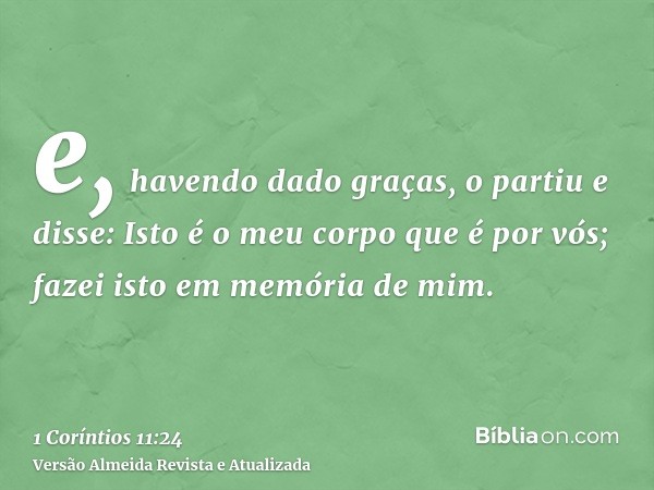 e, havendo dado graças, o partiu e disse: Isto é o meu corpo que é por vós; fazei isto em memória de mim.
