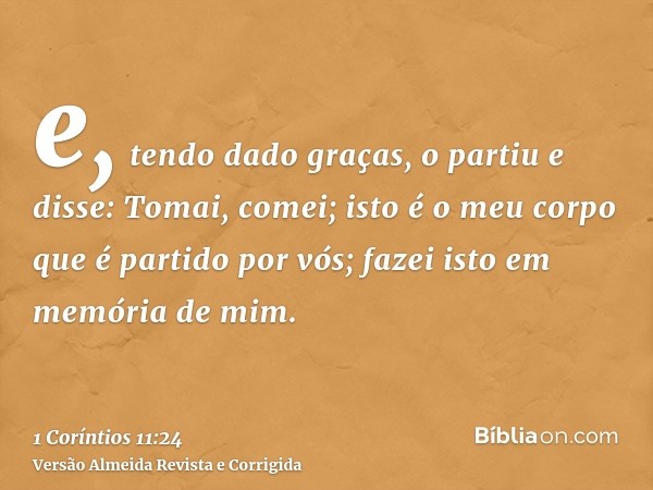 e, tendo dado graças, o partiu e disse: Tomai, comei; isto é o meu corpo que é partido por vós; fazei isto em memória de mim.