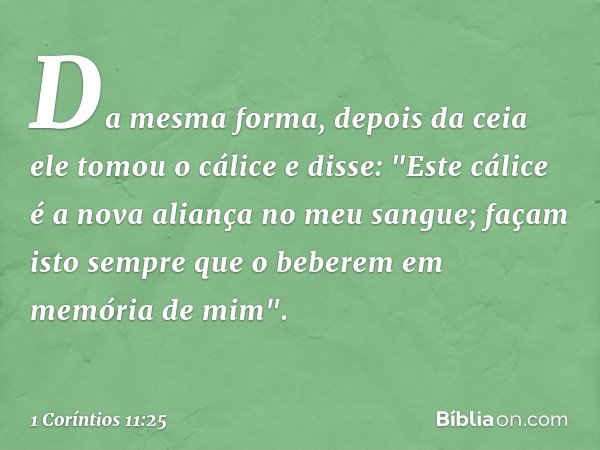 Da mesma forma, depois da ceia ele tomou o cálice e disse: "Este cálice é a nova aliança no meu sangue; façam isto sempre que o beberem em memória de mim". -- 1