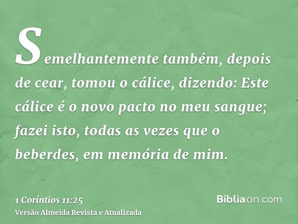 Semelhantemente também, depois de cear, tomou o cálice, dizendo: Este cálice é o novo pacto no meu sangue; fazei isto, todas as vezes que o beberdes, em memória