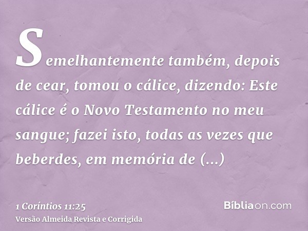 Semelhantemente também, depois de cear, tomou o cálice, dizendo: Este cálice é o Novo Testamento no meu sangue; fazei isto, todas as vezes que beberdes, em memó