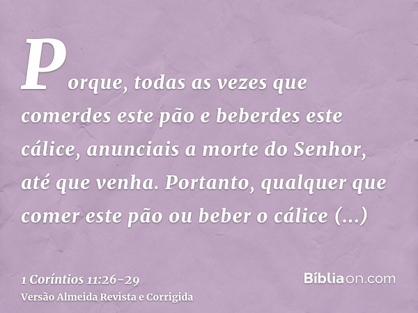 Porque, todas as vezes que comerdes este pão e beberdes este cálice, anunciais a morte do Senhor, até que venha.Portanto, qualquer que comer este pão ou beber o