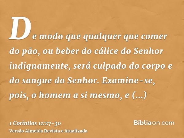 De modo que qualquer que comer do pão, ou beber do cálice do Senhor indignamente, será culpado do corpo e do sangue do Senhor.Examine-se, pois, o homem a si mes