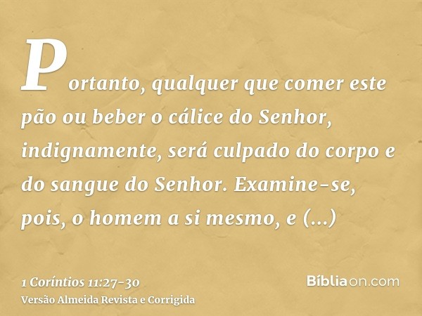 Portanto, qualquer que comer este pão ou beber o cálice do Senhor, indignamente, será culpado do corpo e do sangue do Senhor.Examine-se, pois, o homem a si mesm