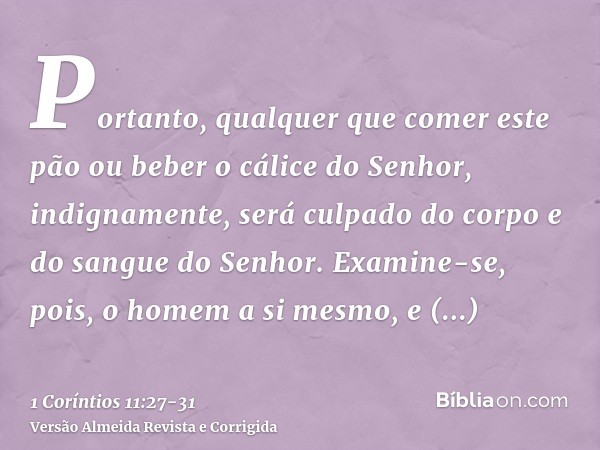 Portanto, qualquer que comer este pão ou beber o cálice do Senhor, indignamente, será culpado do corpo e do sangue do Senhor.Examine-se, pois, o homem a si mesm