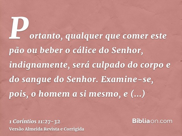 Portanto, qualquer que comer este pão ou beber o cálice do Senhor, indignamente, será culpado do corpo e do sangue do Senhor.Examine-se, pois, o homem a si mesm