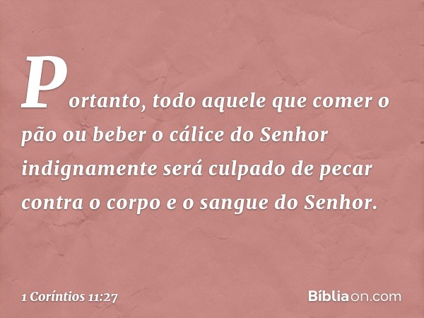 Portanto, todo aquele que comer o pão ou beber o cálice do Senhor indignamente será culpado de pecar contra o corpo e o sangue do Senhor. -- 1 Coríntios 11:27