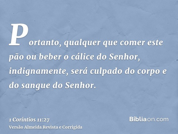Portanto, qualquer que comer este pão ou beber o cálice do Senhor, indignamente, será culpado do corpo e do sangue do Senhor.