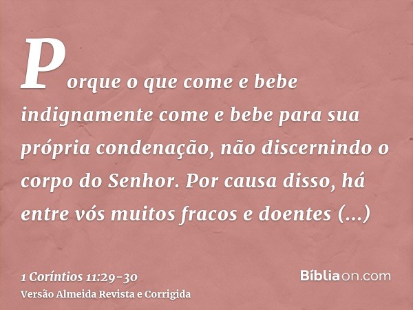 Porque o que come e bebe indignamente come e bebe para sua própria condenação, não discernindo o corpo do Senhor.Por causa disso, há entre vós muitos fracos e d