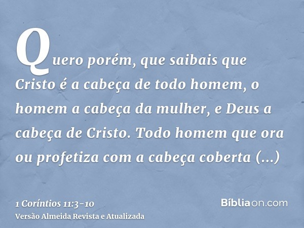 Quero porém, que saibais que Cristo é a cabeça de todo homem, o homem a cabeça da mulher, e Deus a cabeça de Cristo.Todo homem que ora ou profetiza com a cabeça