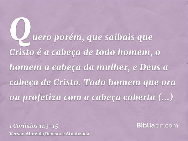 Quero porém, que saibais que Cristo é a cabeça de todo homem, o homem a cabeça da mulher, e Deus a cabeça de Cristo.Todo homem que ora ou profetiza com a cabeça