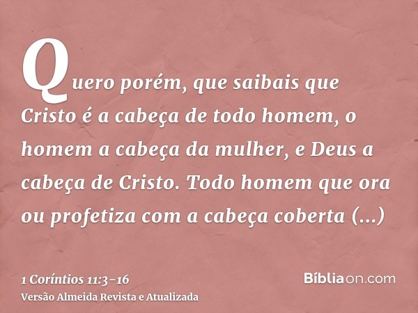 Quero porém, que saibais que Cristo é a cabeça de todo homem, o homem a cabeça da mulher, e Deus a cabeça de Cristo.Todo homem que ora ou profetiza com a cabeça