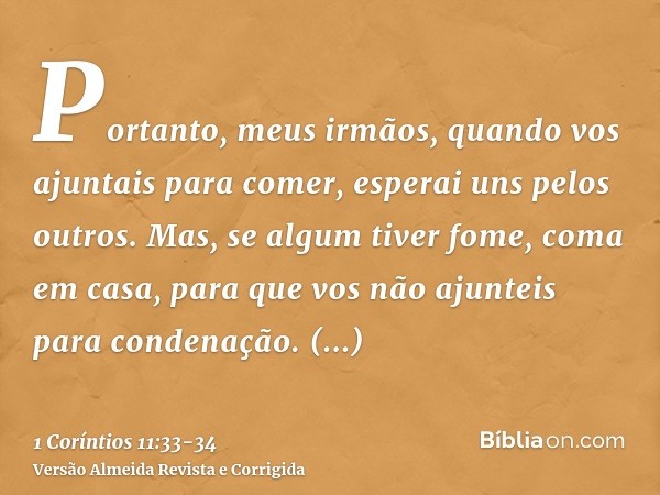 Portanto, meus irmãos, quando vos ajuntais para comer, esperai uns pelos outros.Mas, se algum tiver fome, coma em casa, para que vos não ajunteis para condenaçã