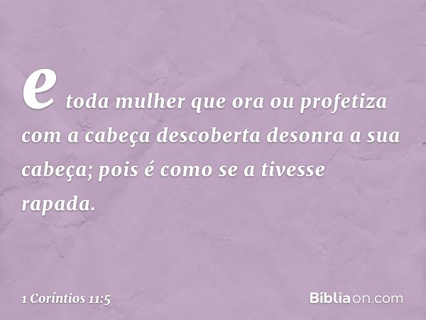 e toda mulher que ora ou profetiza com a cabeça descoberta desonra a sua cabeça; pois é como se a tivesse rapada. -- 1 Coríntios 11:5