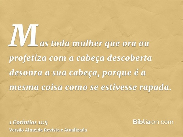 Mas toda mulher que ora ou profetiza com a cabeça descoberta desonra a sua cabeça, porque é a mesma coisa como se estivesse rapada.