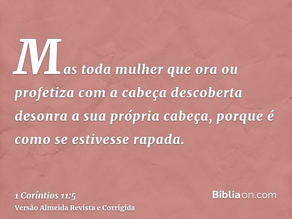Mas toda mulher que ora ou profetiza com a cabeça descoberta desonra a sua própria cabeça, porque é como se estivesse rapada.