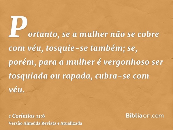 Portanto, se a mulher não se cobre com véu, tosquie-se também; se, porém, para a mulher é vergonhoso ser tosquiada ou rapada, cubra-se com véu.