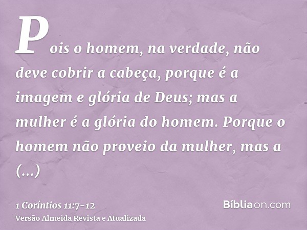 Pois o homem, na verdade, não deve cobrir a cabeça, porque é a imagem e glória de Deus; mas a mulher é a glória do homem.Porque o homem não proveio da mulher, m