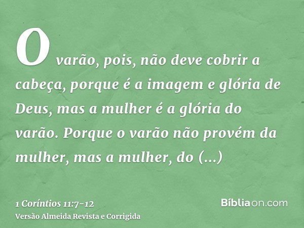 O varão, pois, não deve cobrir a cabeça, porque é a imagem e glória de Deus, mas a mulher é a glória do varão.Porque o varão não provém da mulher, mas a mulher,