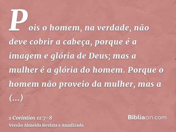 Pois o homem, na verdade, não deve cobrir a cabeça, porque é a imagem e glória de Deus; mas a mulher é a glória do homem.Porque o homem não proveio da mulher, m