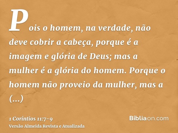 Pois o homem, na verdade, não deve cobrir a cabeça, porque é a imagem e glória de Deus; mas a mulher é a glória do homem.Porque o homem não proveio da mulher, m