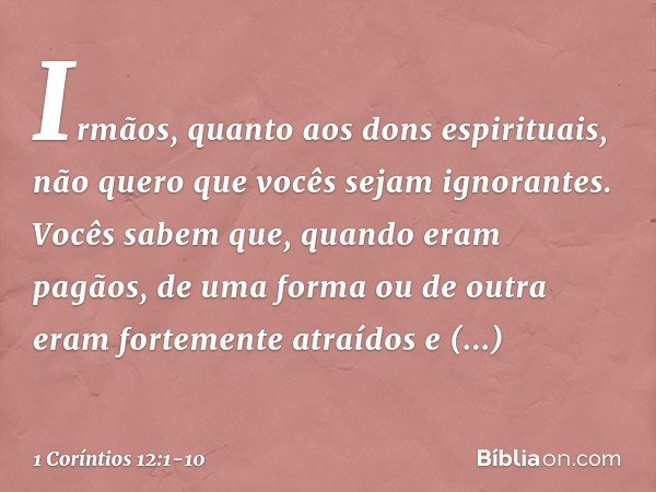 Irmãos, quanto aos dons espirituais, não quero que vocês sejam ignorantes. Vocês sabem que, quando eram pagãos, de uma forma ou de outra eram fortemente atraído