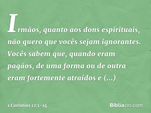 Irmãos, quanto aos dons espirituais, não quero que vocês sejam ignorantes. Vocês sabem que, quando eram pagãos, de uma forma ou de outra eram fortemente atraído