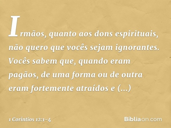 Irmãos, quanto aos dons espirituais, não quero que vocês sejam ignorantes. Vocês sabem que, quando eram pagãos, de uma forma ou de outra eram fortemente atraído