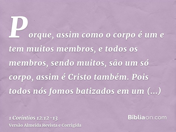 Porque, assim como o corpo é um e tem muitos membros, e todos os membros, sendo muitos, são um só corpo, assim é Cristo também.Pois todos nós fomos batizados em