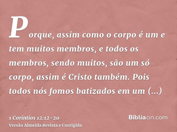 Porque, assim como o corpo é um e tem muitos membros, e todos os membros, sendo muitos, são um só corpo, assim é Cristo também.Pois todos nós fomos batizados em