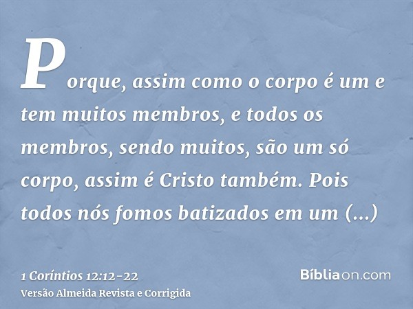 Porque, assim como o corpo é um e tem muitos membros, e todos os membros, sendo muitos, são um só corpo, assim é Cristo também.Pois todos nós fomos batizados em