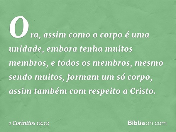 Ora, assim como o corpo é uma unidade, embora tenha muitos membros, e todos os membros, mesmo sendo muitos, formam um só corpo, assim também com respeito a Cris