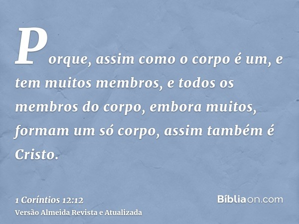 Porque, assim como o corpo é um, e tem muitos membros, e todos os membros do corpo, embora muitos, formam um só corpo, assim também é Cristo.