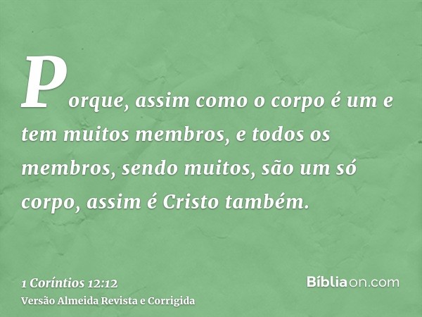 Porque, assim como o corpo é um e tem muitos membros, e todos os membros, sendo muitos, são um só corpo, assim é Cristo também.